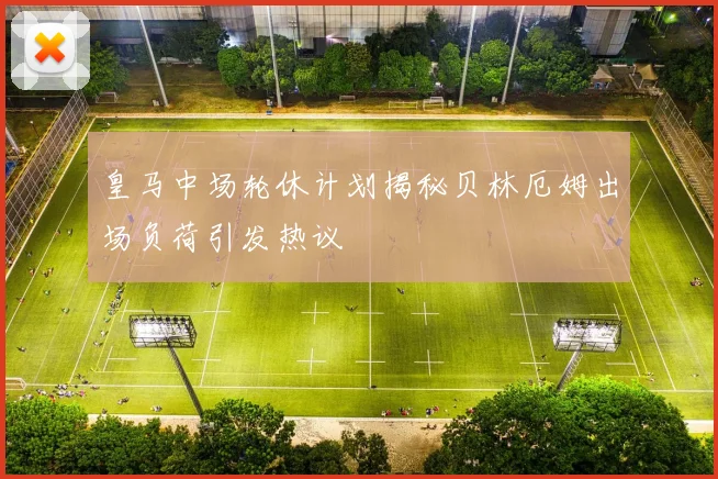 皇马中场轮休计划揭秘贝林厄姆出场负荷引发热议