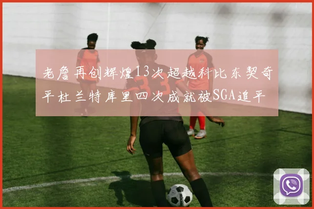老詹再创辉煌13次超越科比东契奇平杜兰特库里四次成就被SGA追平