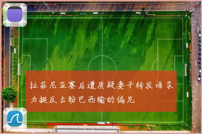 拉菲尼亚赛后遭质疑妻子转发语录力挺反击盼巴西输的偏见