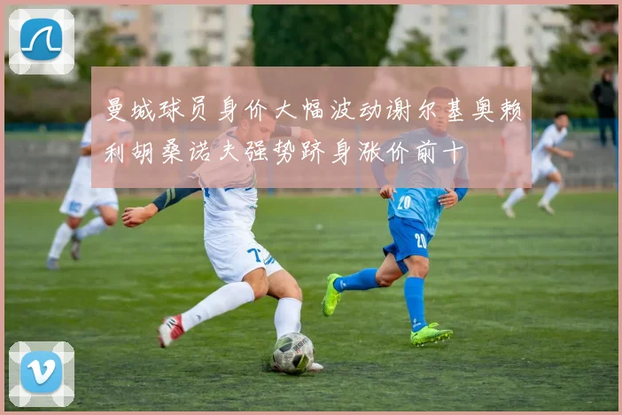 曼城球员身价大幅波动谢尔基奥赖利胡桑诺夫强势跻身涨价前十