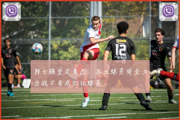 郭士强坚定表态：本土球员将全力出战不考虑归化球员