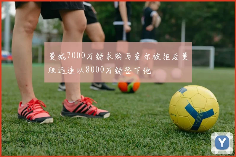 曼城7000万镑求购马奎尔被拒后曼联迅速以8000万镑签下他