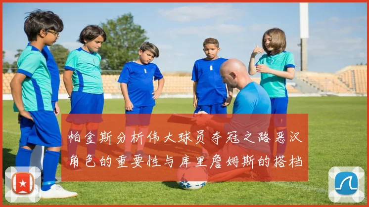 帕金斯分析伟大球员夺冠之路恶汉角色的重要性与库里詹姆斯的搭档关系
