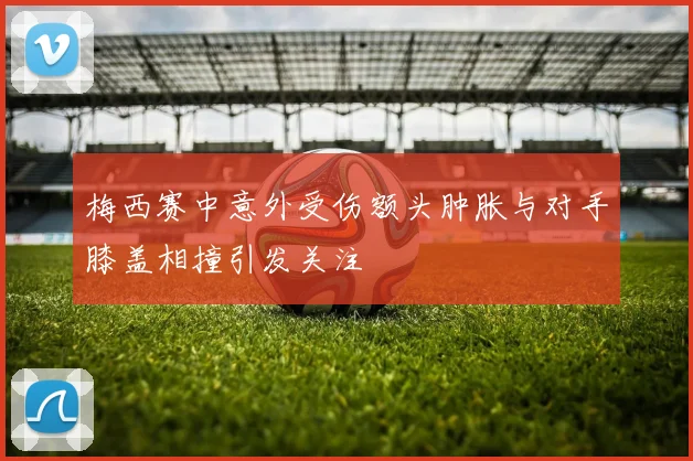 梅西赛中意外受伤额头肿胀与对手膝盖相撞引发关注
