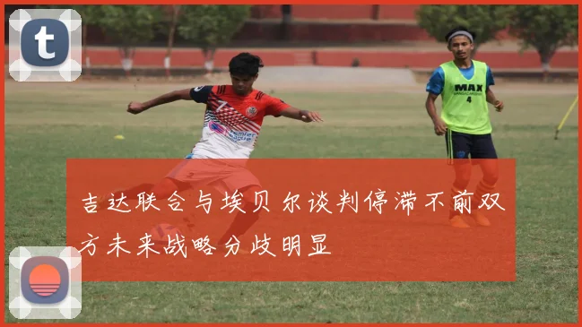 吉达联合与埃贝尔谈判停滞不前双方未来战略分歧明显