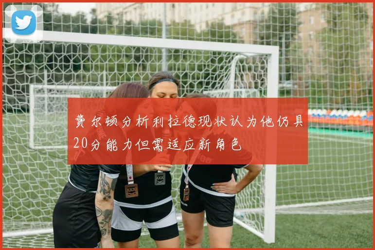 费尔顿分析利拉德现状认为他仍具20分能力但需适应新角色