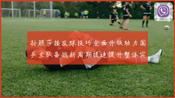 孙颖莎接发球技巧全面升级助力国乒女队备战新周期提速提升整体实力