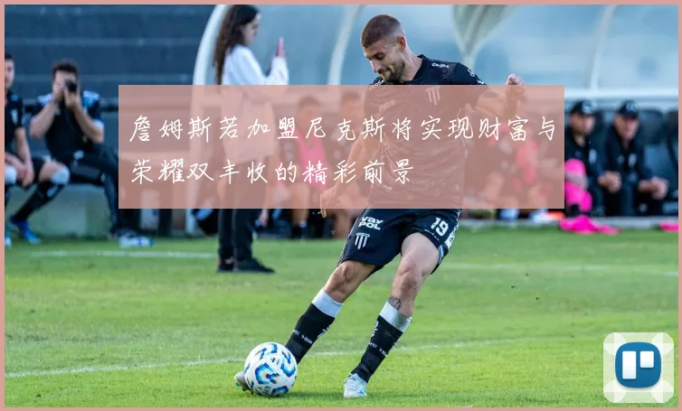 詹姆斯若加盟尼克斯将实现财富与荣耀双丰收的精彩前景