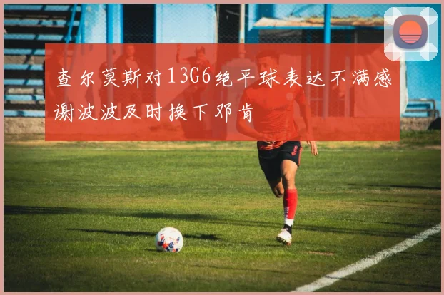 查尔莫斯对13G6绝平球表达不满感谢波波及时换下邓肯
