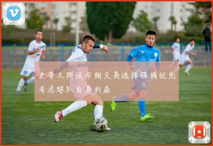 史蒂文斯谈布朗交易选择强调优先考虑球队自身利益