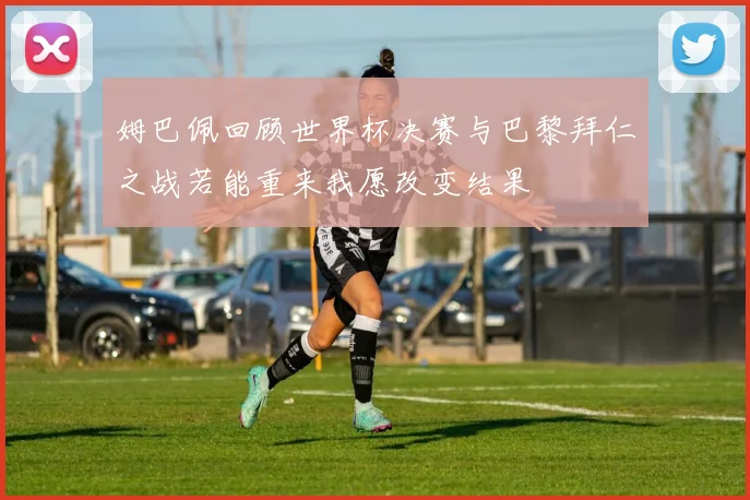 姆巴佩回顾世界杯决赛与巴黎拜仁之战若能重来我愿改变结果