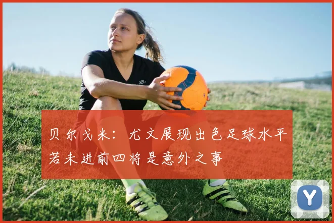 贝尔戈米：尤文展现出色足球水平若未进前四将是意外之事