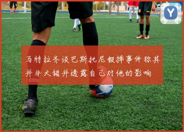 马特拉齐谈巴斯托尼假摔事件称其并非大错并透露自己对他的影响