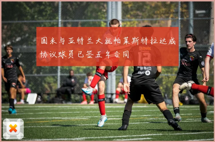 国米与亚特兰大就帕莱斯特拉达成协议球员已签五年合同