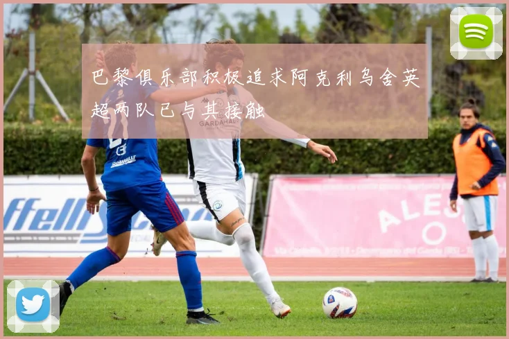 巴黎俱乐部积极追求阿克利乌舍英超两队已与其接触