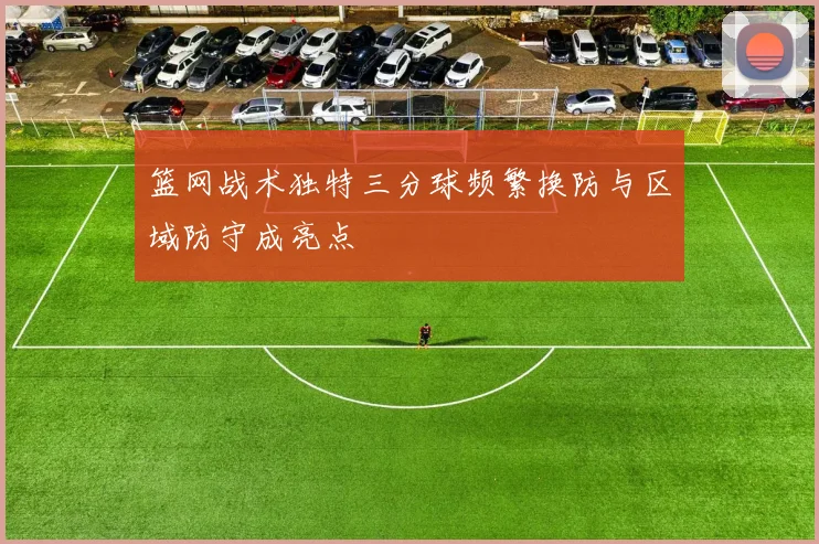 篮网战术独特三分球频繁换防与区域防守成亮点
