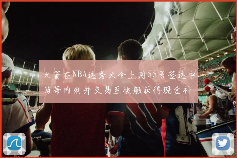 火箭在NBA选秀大会上用55号签选中马蒂内利并交易至快船获得现金补偿