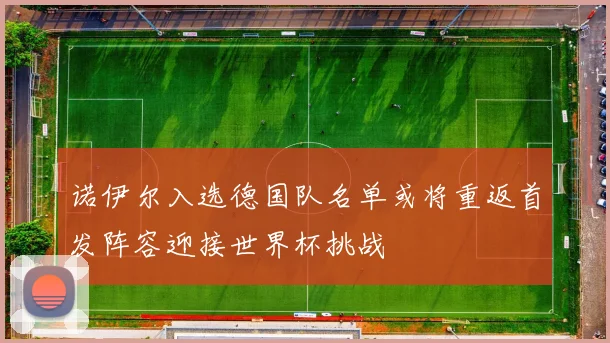 诺伊尔入选德国队名单或将重返首发阵容迎接世界杯挑战