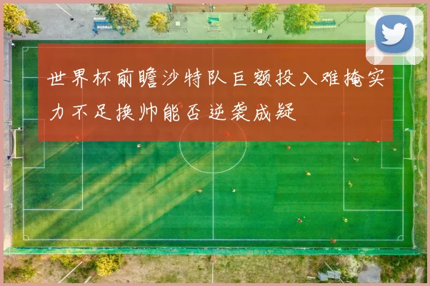 世界杯前瞻沙特队巨额投入难掩实力不足换帅能否逆袭成疑
