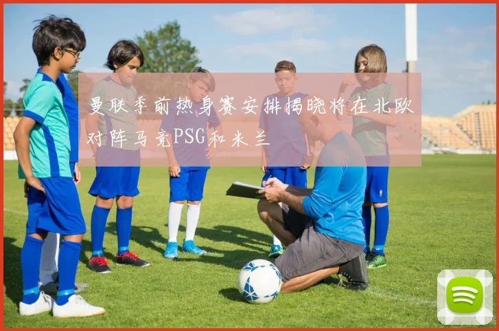 曼联季前热身赛安排揭晓将在北欧对阵马竞PSG和米兰