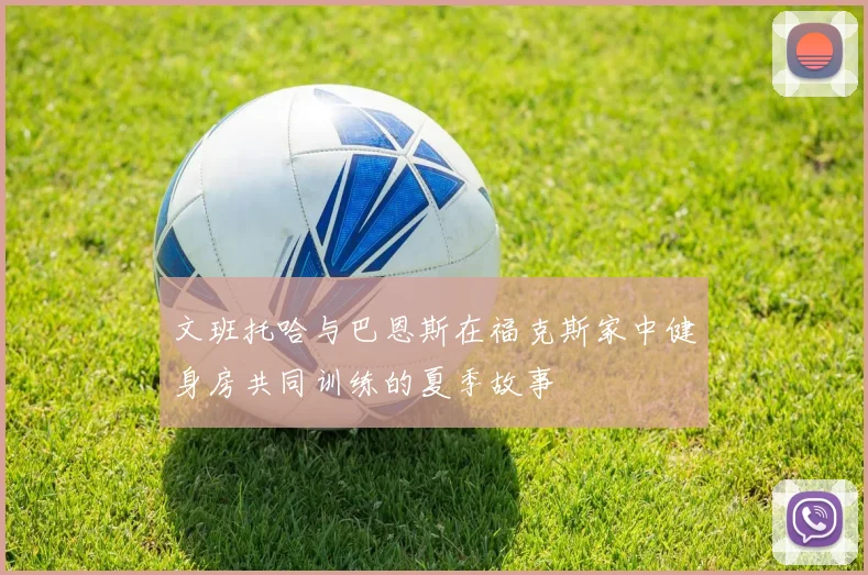 文班托哈与巴恩斯在福克斯家中健身房共同训练的夏季故事