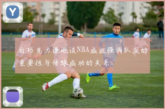 白巧克力谦逊谈NBA成就强调队友的重要性与传球成功的关系